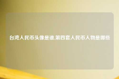 台湾人民币头像是谁,第四套人民币人物是哪些