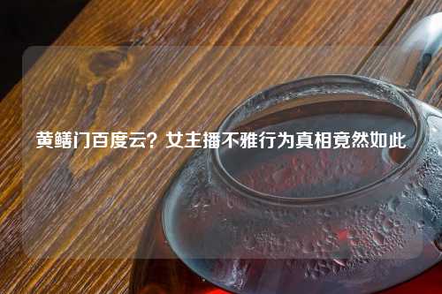 黄鳝门百度云？女主播不雅行为真相竟然如此