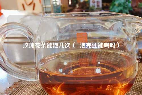 玫瑰花茶能泡几次（  泡完还能喝吗）
