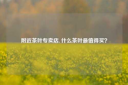 附近茶叶专卖店, 什么茶叶最值得买？