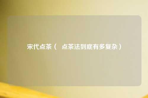 宋代点茶（  点茶法到底有多复杂）