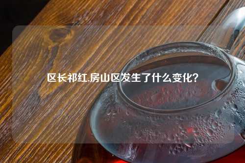 区长祁红,房山区发生了什么变化？