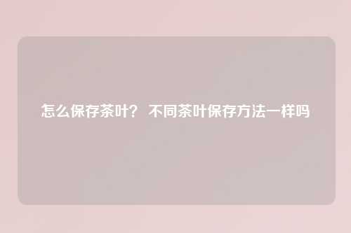 怎么保存茶叶？ 不同茶叶保存方法一样吗