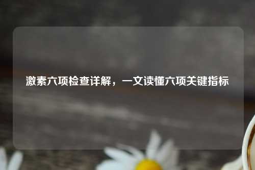 激素六项检查详解，一文读懂六项关键指标