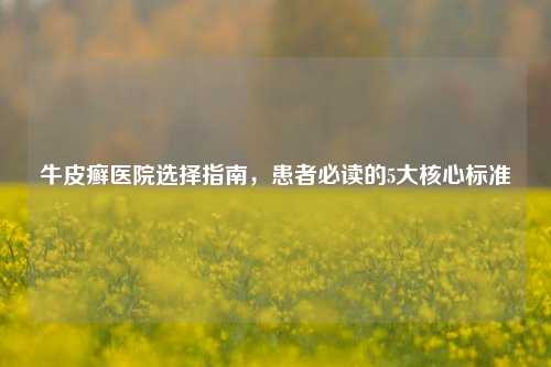 牛皮癣医院选择指南，患者必读的5大核心标准