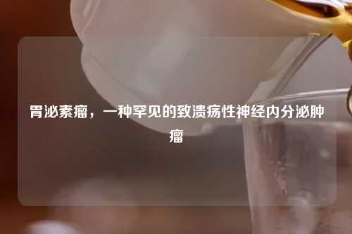 胃泌素瘤，一种罕见的致溃疡性神经内分泌肿瘤