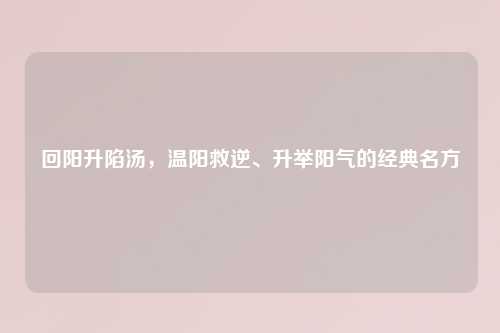回阳升陷汤，温阳救逆、升举阳气的经典名方