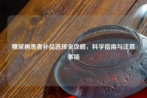 糖尿病患者补品选择全攻略，科学指南与注意事项