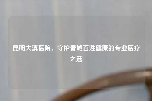 昆明大滇医院，守护春城百姓健康的专业医疗之选