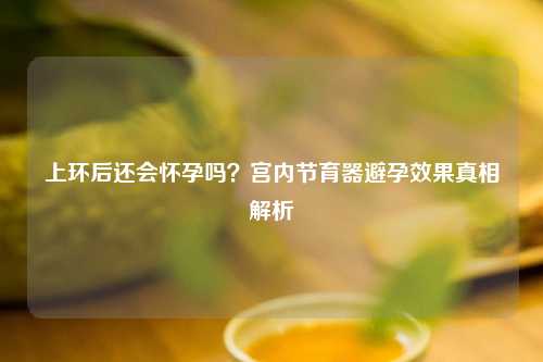 上环后还会怀孕吗？宫内节育器避孕效果真相解析