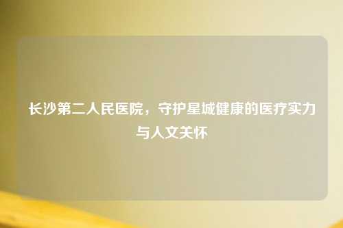 长沙第二人民医院，守护星城健康的医疗实力与人文关怀