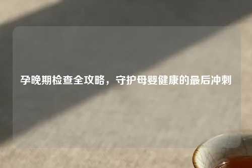 孕晚期检查全攻略，守护母婴健康的最后冲刺