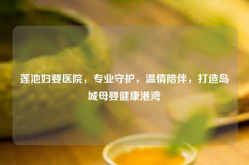 莲池妇婴医院，专业守护，温情陪伴，打造岛城母婴健康港湾