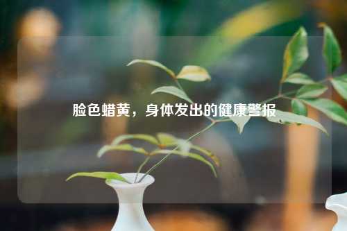 脸色蜡黄，身体发出的健康警报