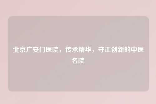 北京广安门医院，传承精华，守正创新的中医名院