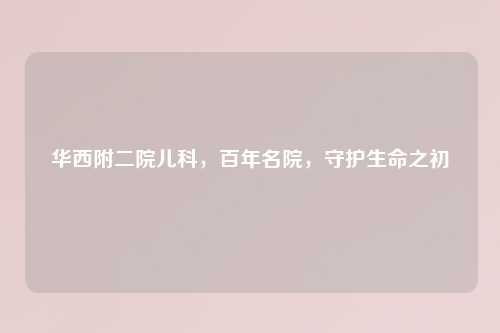 华西附二院儿科，百年名院，守护生命之初