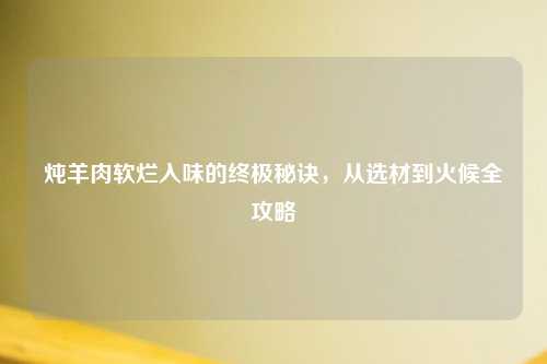 炖羊肉软烂入味的终极秘诀，从选材到火候全攻略