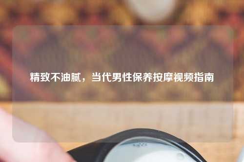 精致不油腻，当代男性保养     视频指南