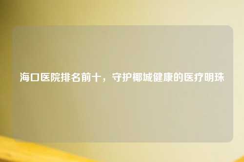 海口医院排名前十，守护椰城健康的医疗明珠