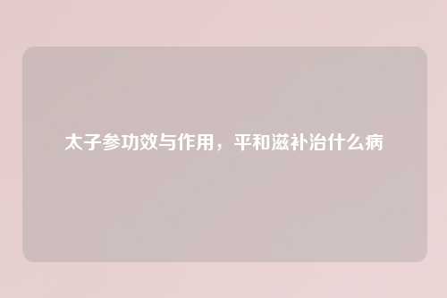 太子参功效与作用，平和滋补治什么病