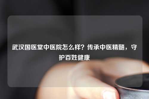 武汉国医堂中医院怎么样？传承中医精髓，守护百姓健康
