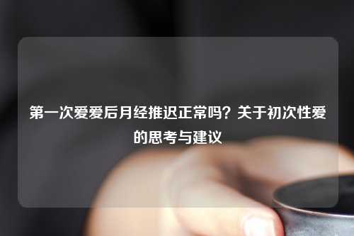 之一次爱爱后月经推迟正常吗？关于初次     的思考与建议