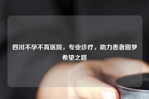 四川不孕不育医院，专业诊疗，助力患者圆梦希望之路