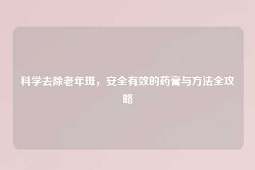 科学去除老年斑，安全有效的药膏与     全攻略