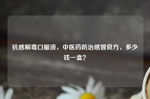 抗感解毒口服液，中医药防治感冒良方，多少钱一盒？
