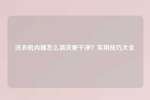 洗衣机内桶怎么清洗更干净?实用技巧大全