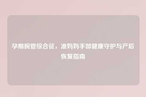 孕期腕管综合征，准妈妈手部健康守护与产后恢复指南