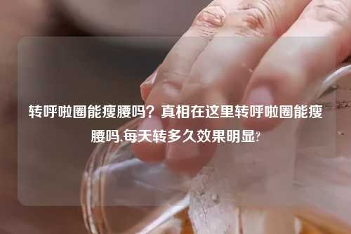 转呼啦圈能瘦腰吗?真相在这里转呼啦圈能瘦腰吗,每天转多久效果明显?