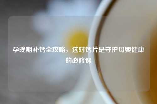 孕晚期补钙全攻略，选对钙片是守护母婴健康的必修课