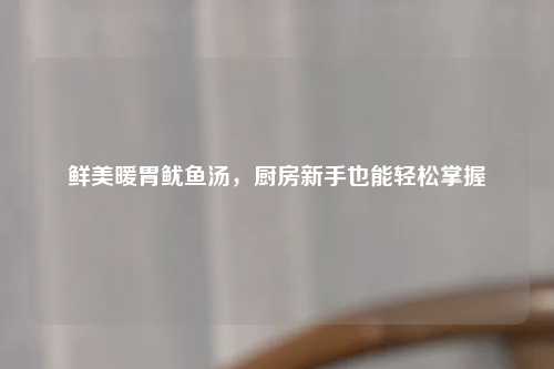 鲜美暖胃鱿鱼汤，厨房新手也能轻松掌握