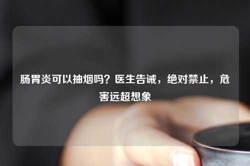 肠胃炎可以抽烟吗？医生告诫，绝对禁止，危害远超想象