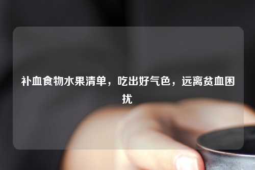 补血食物水果清单，吃出好气色，远离贫血困扰