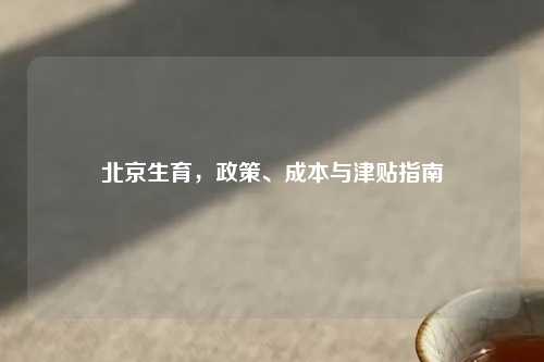 北京生育，政策、成本与津贴指南