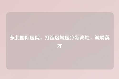 东北国际医院，打造区域医疗新高地，诚聘英才