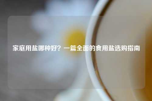 家庭用盐哪种好？一篇全面的食用盐选购指南