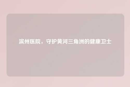 滨州医院，守护黄河三角洲的健康卫士