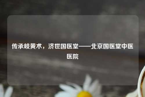 传承岐黄术，济世国医堂——北京国医堂中医医院