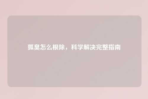 狐臭怎么根除，科学解决完整指南