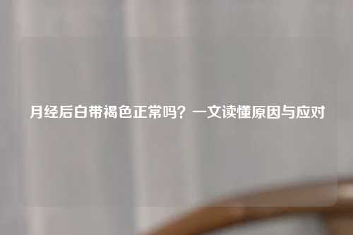 月经后白带褐色正常吗？一文读懂原因与应对