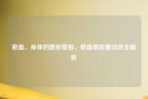 瘀血，身体的隐形警报，瘀血痹胶囊功效全解析