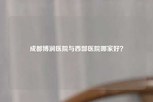 成都博润医院与西部医院哪家好？