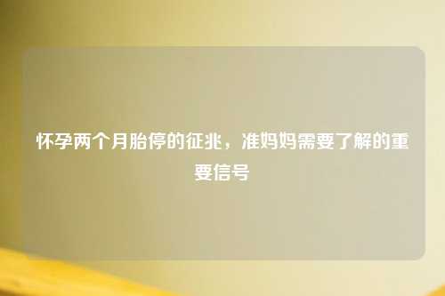 怀孕两个月胎停的征兆，准妈妈需要了解的重要信号