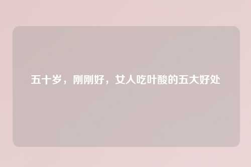 五十岁，刚刚好，女人吃叶酸的五大好处