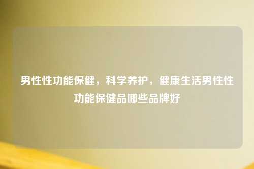 男性性功能保健，科学养护，健康生活男性性功能保健品哪些品牌好