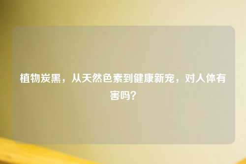 植物炭黑，从天然色素到健康新宠，对人体有害吗？