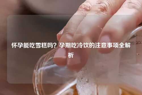 怀孕能吃雪糕吗？孕期吃冷饮的注意事项全解析